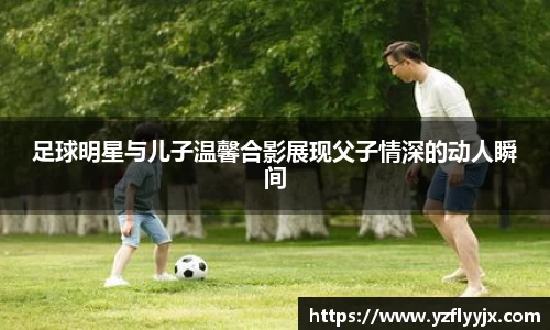 足球明星与儿子温馨合影展现父子情深的动人瞬间