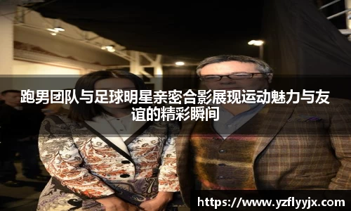 跑男团队与足球明星亲密合影展现运动魅力与友谊的精彩瞬间