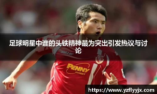 足球明星中谁的头铁精神最为突出引发热议与讨论